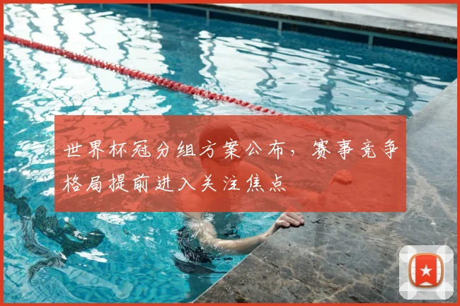 世界杯冠分组方案公布，赛事竞争格局提前进入关注焦点