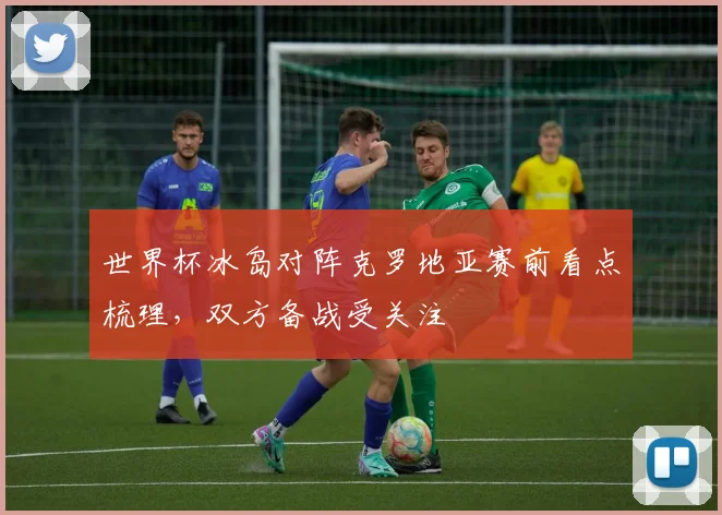 世界杯冰岛对阵克罗地亚赛前看点梳理，双方备战受关注