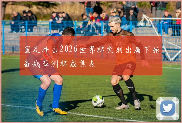 国足冲击2026世界杯失利出局下轮备战亚洲杯成焦点