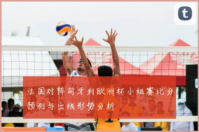法国对阵匈牙利欧洲杯小组赛比分预测与出线形势分析