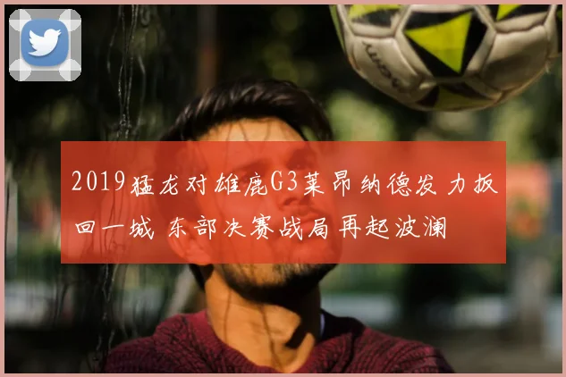 2019猛龙对雄鹿G3莱昂纳德发力扳回一城 东部决赛战局再起波澜