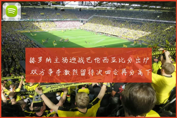 赫罗纳主场迎战巴伦西亚比分出炉 双方争夺激烈留待次回合再分高下