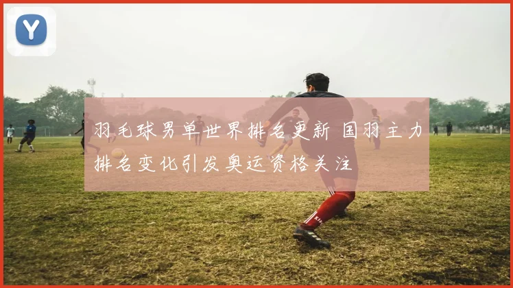 羽毛球男单世界排名更新 国羽主力排名变化引发奥运资格关注