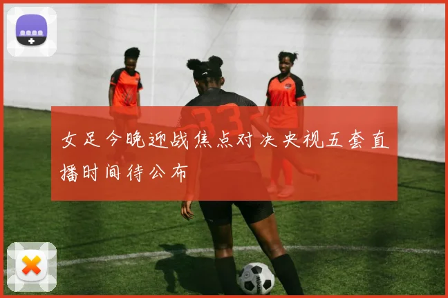 女足今晚迎战焦点对决央视五套直播时间待公布