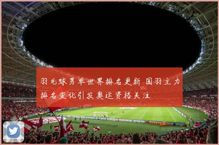 羽毛球男单世界排名更新 国羽主力排名变化引发奥运资格关注