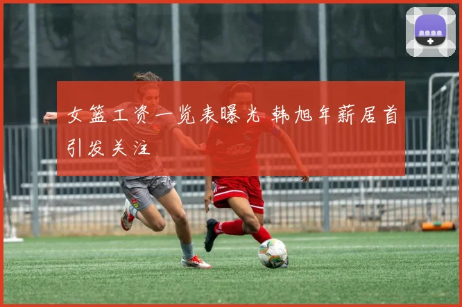 女篮工资一览表曝光 韩旭年薪居首引发关注