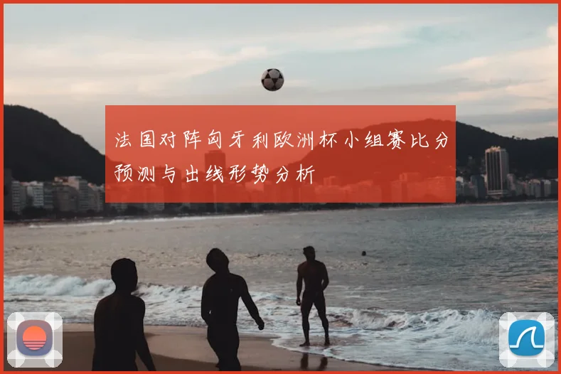 法国对阵匈牙利欧洲杯小组赛比分预测与出线形势分析