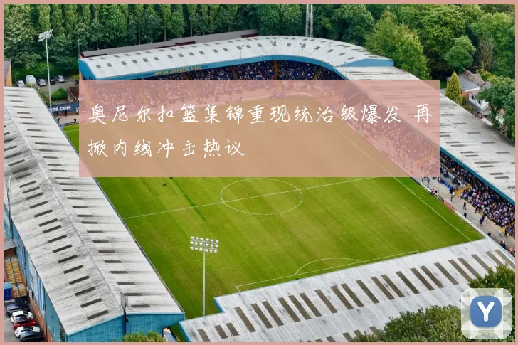 奥尼尔扣篮集锦重现统治级爆发 再掀内线冲击热议