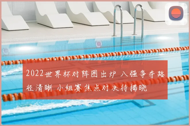 2022世界杯对阵图出炉 八强争夺路径清晰 小组赛焦点对决待揭晓