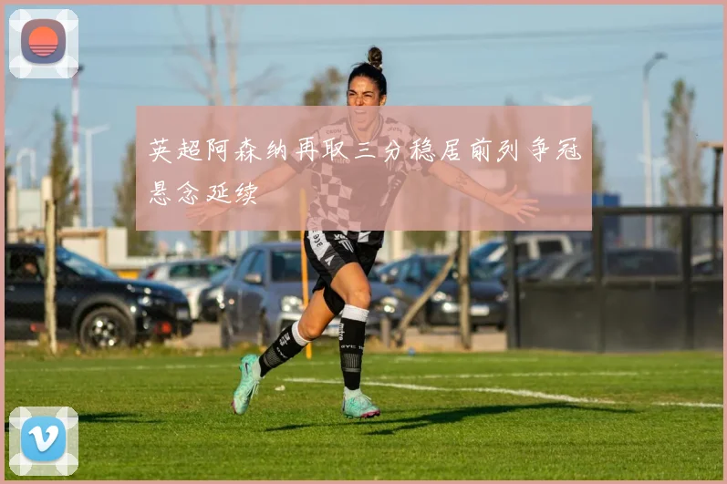 英超阿森纳再取三分稳居前列争冠悬念延续