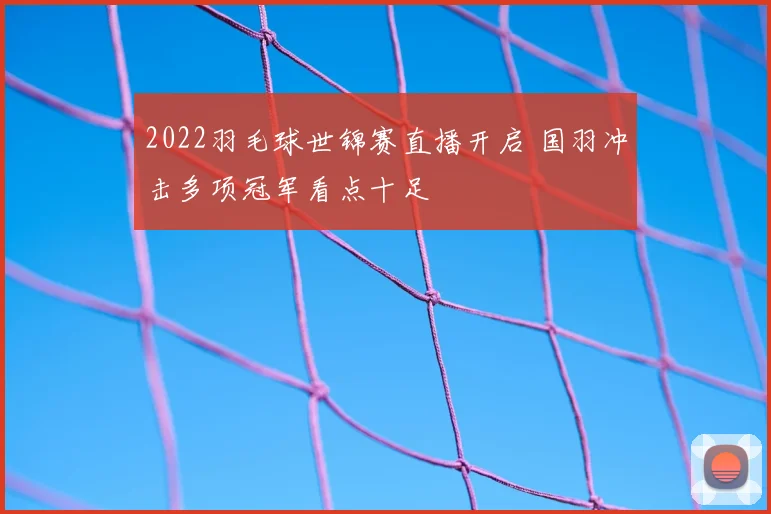 2022羽毛球世锦赛直播开启 国羽冲击多项冠军看点十足