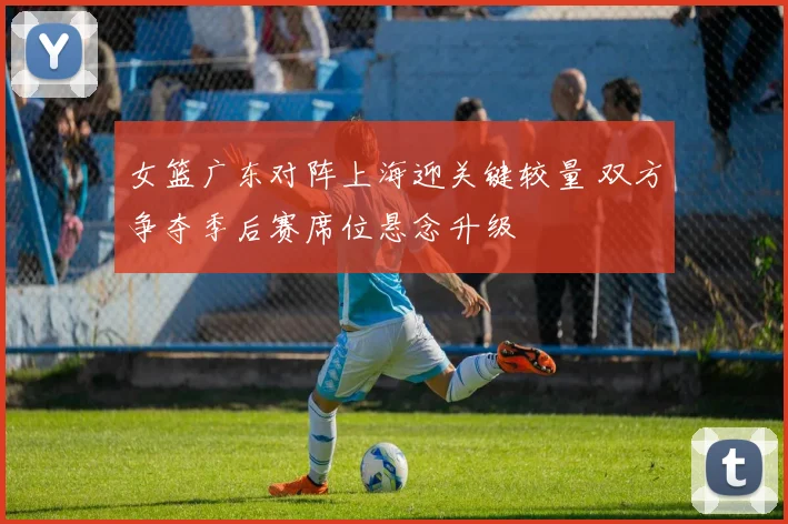 女篮广东对阵上海迎关键较量 双方争夺季后赛席位悬念升级