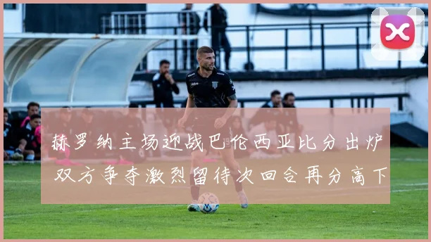 赫罗纳主场迎战巴伦西亚比分出炉 双方争夺激烈留待次回合再分高下