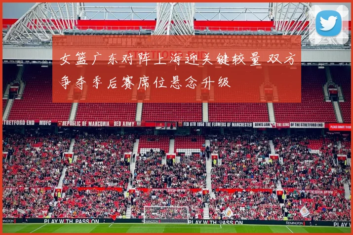 女篮广东对阵上海迎关键较量 双方争夺季后赛席位悬念升级