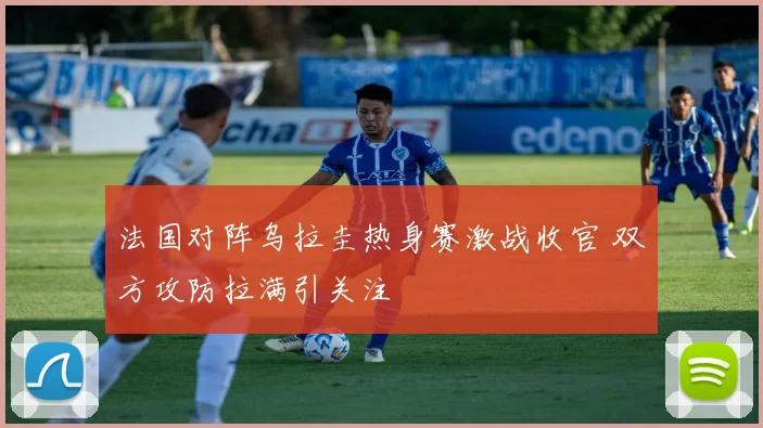 法国对阵乌拉圭热身赛激战收官 双方攻防拉满引关注