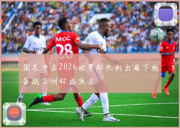国足冲击2026世界杯失利出局下轮备战亚洲杯成焦点