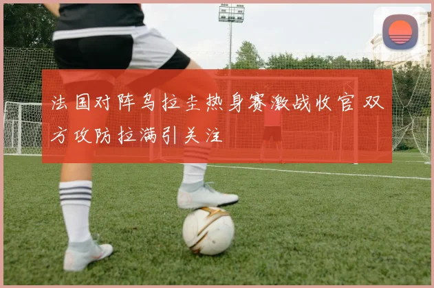 法国对阵乌拉圭热身赛激战收官 双方攻防拉满引关注