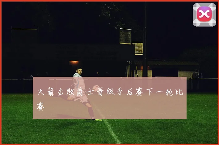 火箭击败爵士晋级季后赛下一轮比赛