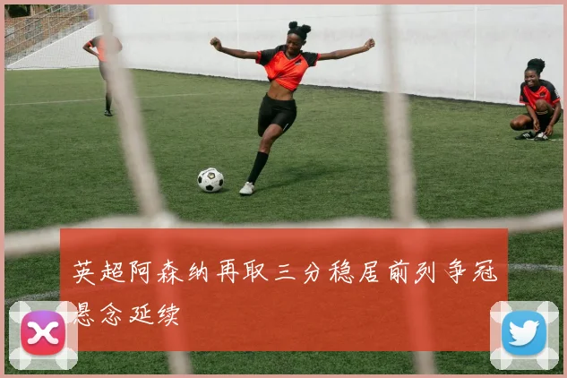英超阿森纳再取三分稳居前列争冠悬念延续