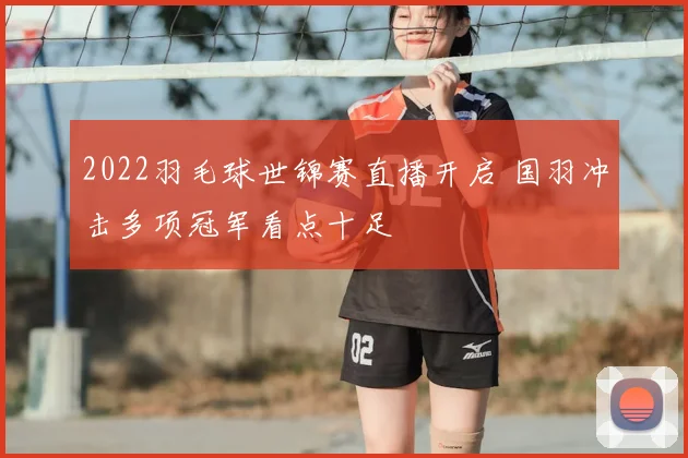2022羽毛球世锦赛直播开启 国羽冲击多项冠军看点十足
