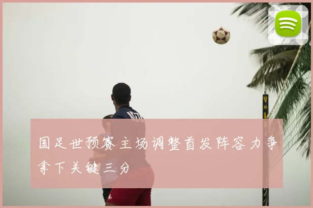 国足世预赛主场调整首发阵容力争拿下关键三分